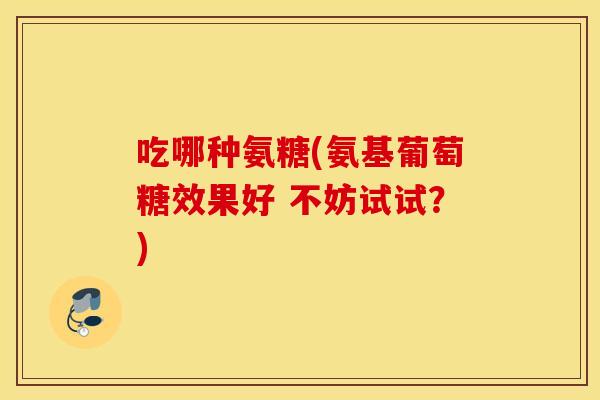 吃哪种氨糖(氨基葡萄糖效果好 不妨试试?) 吃哪种氨糖(氨基葡萄糖效果好 不妨试试?)
