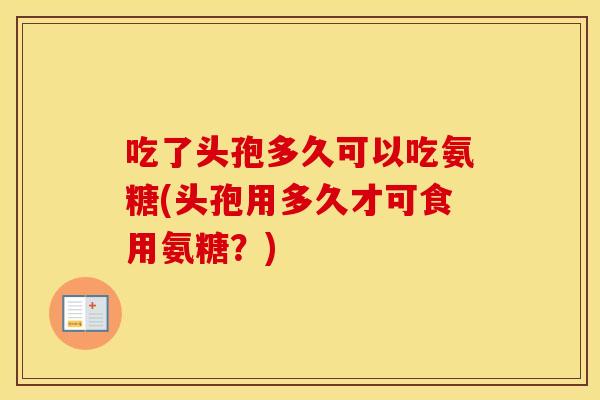 吃了头孢多久可以吃氨糖(头孢用多久才可食用氨糖?) 吃了头孢多久可以吃氨糖(头孢用多久才可食用氨糖?)