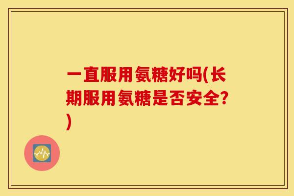 一直服用氨糖好吗(长期服用氨糖是否安全?) 一直服用氨糖好吗(长期服用氨糖是否安全?)