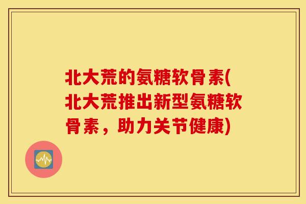 北大荒的氨糖软骨素(北大荒推出新型氨糖软骨素，助力关节健康)
