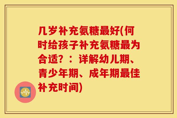 几岁补充氨糖好(何时给孩子补充氨糖为合适?:详解幼儿期、青少年期、成年期佳补充时间) 几岁补充氨糖好(何时给孩子补充氨糖为合适?:详解幼儿期、青少年期、成年期佳补充时间)