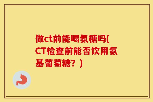 做ct前能喝氨糖吗(CT检查前能否饮用氨基葡萄糖？)