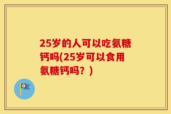 25岁的人可以吃氨糖钙吗(25岁可以食用氨糖钙吗?) 25岁的人可以吃氨糖钙吗(25岁可以食用氨糖钙吗?)