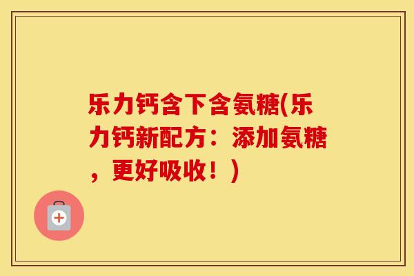 乐力钙含下含氨糖(乐力钙新配方:添加氨糖,更好吸收!) 乐力钙含下含氨糖(乐力钙新配方:添加氨糖,更好吸收!)