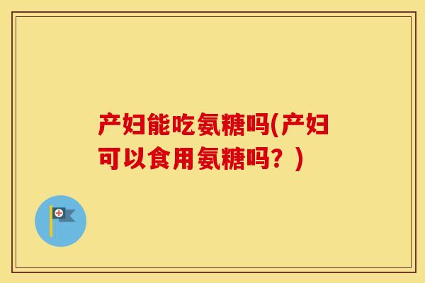 产妇能吃氨糖吗(产妇可以食用氨糖吗？)