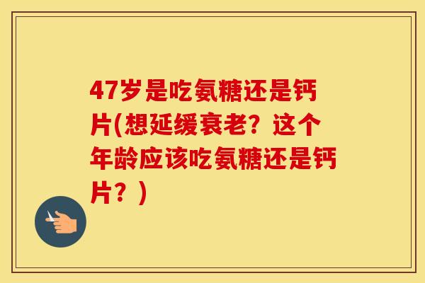 47岁是吃氨糖还是钙片(想延缓？这个年龄应该吃氨糖还是钙片？)