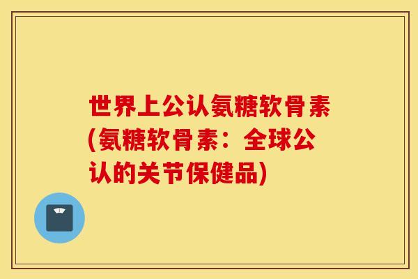 世界上公认氨糖软骨素(氨糖软骨素：全球公认的关节保健品)