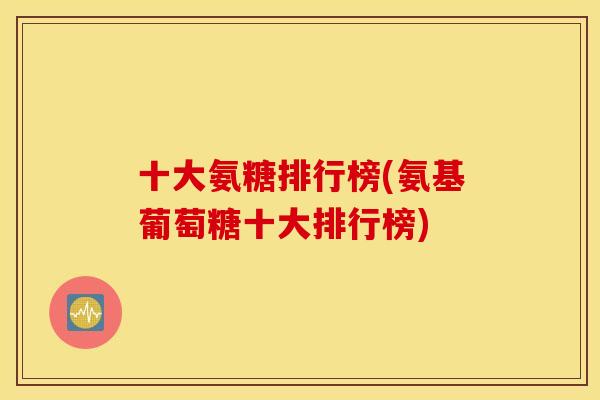 十大氨糖排行榜(氨基葡萄糖十大排行榜) 十大氨糖排行榜(氨基葡萄糖十大排行榜)