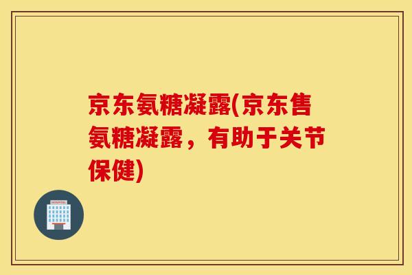 京东氨糖凝露(京东售氨糖凝露,有助于关节保健) 京东氨糖凝露(京东售氨糖凝露,有助于关节保健)