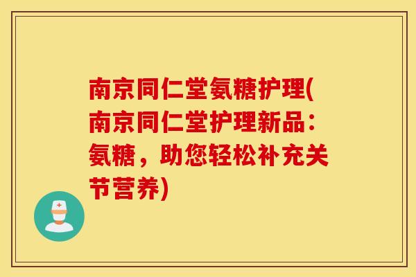 南京同仁堂氨糖护理(南京同仁堂护理新品：氨糖，助您轻松补充关节营养)