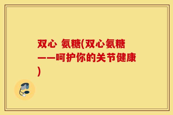 双心 氨糖(双心氨糖——呵护你的关节健康) 双心 氨糖(双心氨糖——呵护你的关节健康)