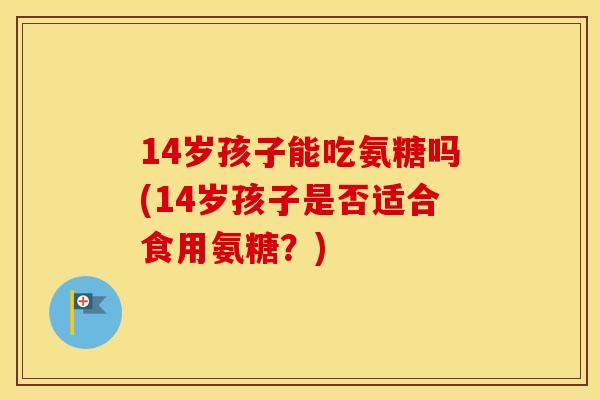 14岁孩子能吃氨糖吗(14岁孩子是否适合食用氨糖?) 14岁孩子能吃氨糖吗(14岁孩子是否适合食用氨糖?)