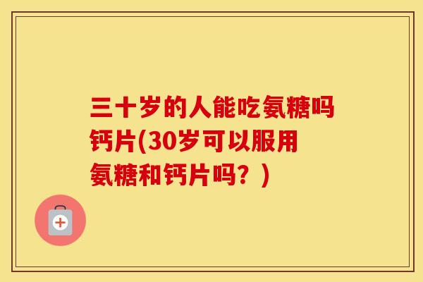 三十岁的人能吃氨糖吗钙片(30岁可以服用氨糖和钙片吗？)