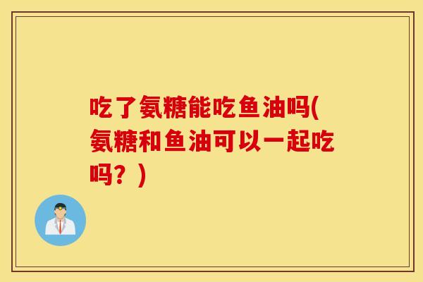 吃了氨糖能吃鱼油吗(氨糖和鱼油可以一起吃吗?) 吃了氨糖能吃鱼油吗(氨糖和鱼油可以一起吃吗?)
