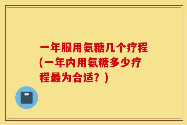 一年服用氨糖几个疗程(一年内用氨糖多少疗程为合适？)