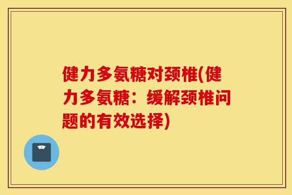 健力多氨糖对颈椎(健力多氨糖:缓解颈椎问题的有效选择) 健力多氨糖对颈椎(健力多氨糖:缓解颈椎问题的有效选择)