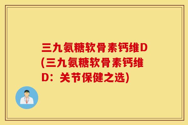 三九氨糖软骨素钙维D(三九氨糖软骨素钙维D:关节保健之选) 三九氨糖软骨素钙维D(三九氨糖软骨素钙维D:关节保健之选)