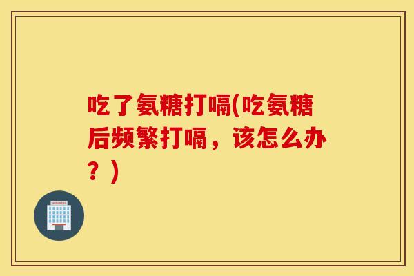 吃了氨糖打嗝(吃氨糖后频繁打嗝,该怎么办?) 吃了氨糖打嗝(吃氨糖后频繁打嗝,该怎么办?)