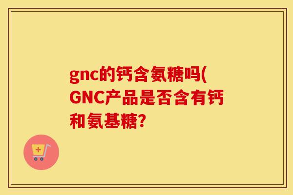 gnc的钙含氨糖吗(GNC产品是否含有钙和氨基糖？