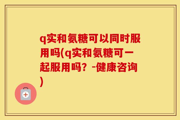 q实和氨糖可以同时服用吗(q实和氨糖可一起服用吗?-健康咨询) q实和氨糖可以同时服用吗(q实和氨糖可一起服用吗?-健康咨询)