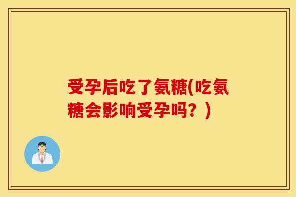 受孕后吃了氨糖(吃氨糖会影响受孕吗?) 受孕后吃了氨糖(吃氨糖会影响受孕吗?)