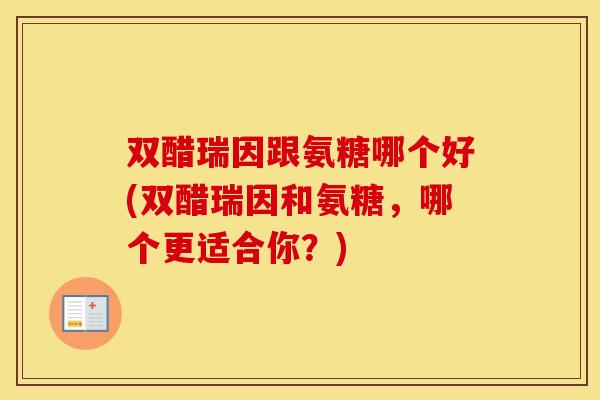 双醋瑞因跟氨糖哪个好(双醋瑞因和氨糖,哪个更适合你?) 双醋瑞因跟氨糖哪个好(双醋瑞因和氨糖,哪个更适合你?)