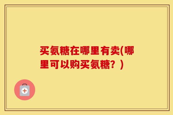 买氨糖在哪里有卖(哪里可以购买氨糖?) 买氨糖在哪里有卖(哪里可以购买氨糖?)