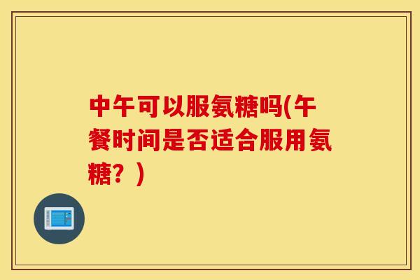 中午可以服氨糖吗(午餐时间是否适合服用氨糖？)