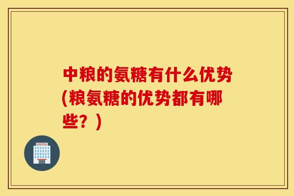 中粮的氨糖有什么优势(粮氨糖的优势都有哪些？)
