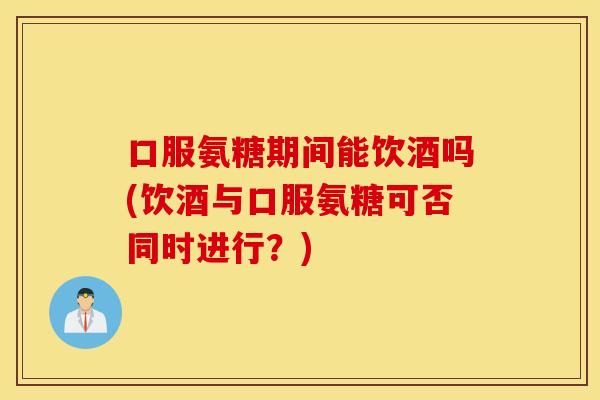 口服氨糖期间能饮酒吗(饮酒与口服氨糖可否同时进行?) 口服氨糖期间能饮酒吗(饮酒与口服氨糖可否同时进行?)