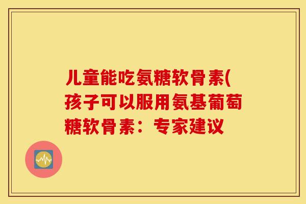 儿童能吃氨糖软骨素(孩子可以服用氨基葡萄糖软骨素:专家建议 儿童能吃氨糖软骨素(孩子可以服用氨基葡萄糖软骨素:专家建议