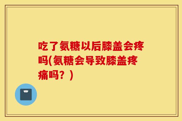 吃了氨糖以后膝盖会疼吗(氨糖会导致膝盖吗?) 吃了氨糖以后膝盖会疼吗(氨糖会导致膝盖吗?)