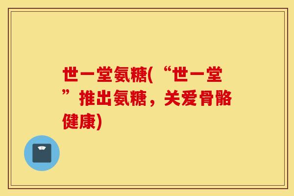 世一堂氨糖(“世一堂”推出氨糖,关爱骨骼健康) 世一堂氨糖(“世一堂”推出氨糖,关爱骨骼健康)