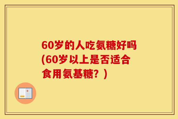 60岁的人吃氨糖好吗(60岁以上是否适合食用氨基糖?) 60岁的人吃氨糖好吗(60岁以上是否适合食用氨基糖?)