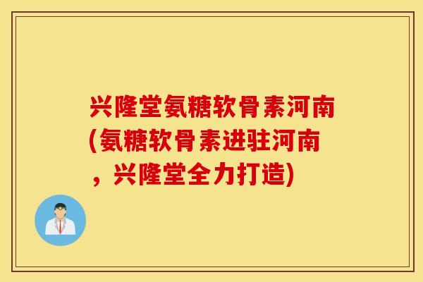 兴隆堂氨糖软骨素河南(氨糖软骨素进驻河南,兴隆堂全力打造) 兴隆堂氨糖软骨素河南(氨糖软骨素进驻河南,兴隆堂全力打造)