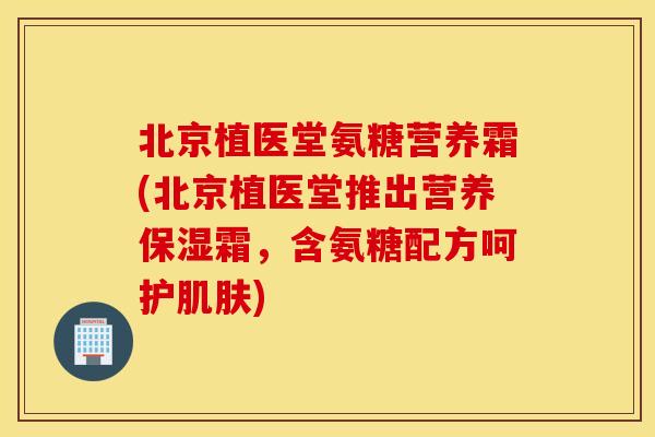 北京植医堂氨糖营养霜(北京植医堂推出营养保湿霜，含氨糖配方呵护)