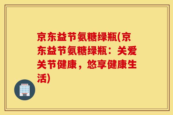 京东益节氨糖绿瓶(京东益节氨糖绿瓶:关爱关节健康,悠享健康生活) 京东益节氨糖绿瓶(京东益节氨糖绿瓶:关爱关节健康,悠享健康生活)
