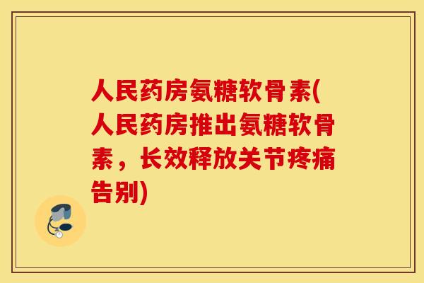 人民药房氨糖软骨素(人民药房推出氨糖软骨素，长效释放关节告别)