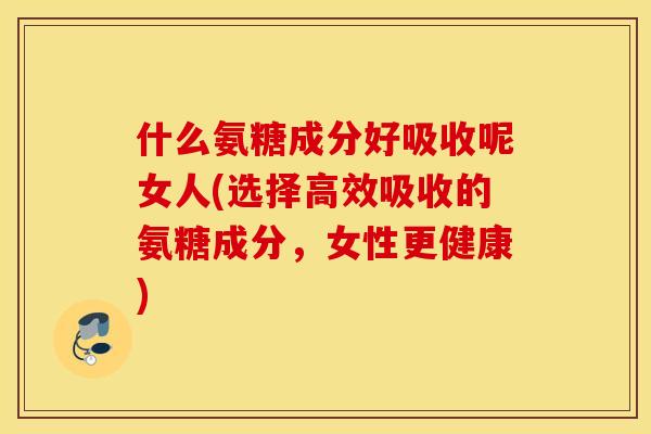 什么氨糖成分好吸收呢女人(选择高效吸收的氨糖成分,女性更健康) 什么氨糖成分好吸收呢女人(选择高效吸收的氨糖成分,女性更健康)