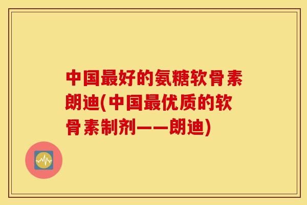 中国好的氨糖软骨素朗迪(中国优质的软骨素制剂——朗迪) 中国好的氨糖软骨素朗迪(中国优质的软骨素制剂——朗迪)