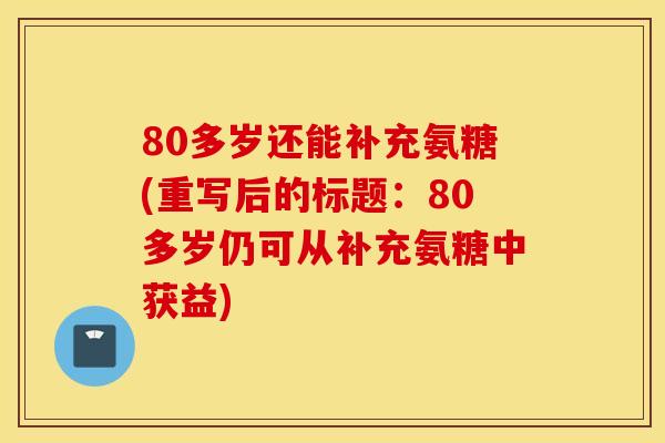 80多岁还能补充氨糖(重写后的标题:80多岁仍可从补充氨糖中获益) 80多岁还能补充氨糖(重写后的标题:80多岁仍可从补充氨糖中获益)