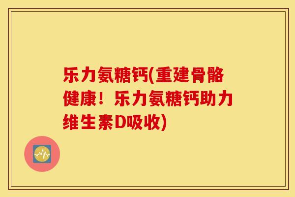 乐力氨糖钙(重建骨骼健康！乐力氨糖钙助力维生素D吸收)