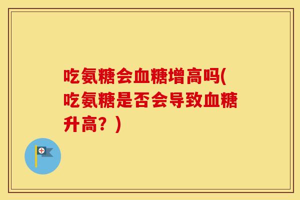 吃氨糖会增高吗(吃氨糖是否会导致升高?) 吃氨糖会增高吗(吃氨糖是否会导致升高?)