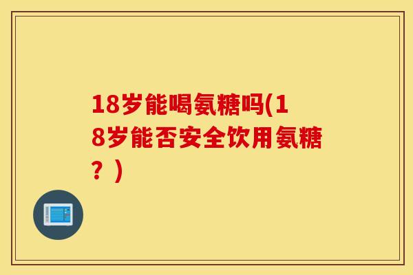 18岁能喝氨糖吗(18岁能否安全饮用氨糖？)