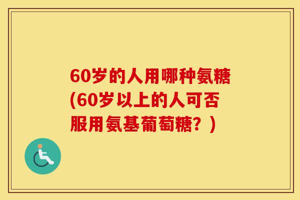 60岁的人用哪种氨糖(60岁以上的人可否服用氨基葡萄糖?) 60岁的人用哪种氨糖(60岁以上的人可否服用氨基葡萄糖?)