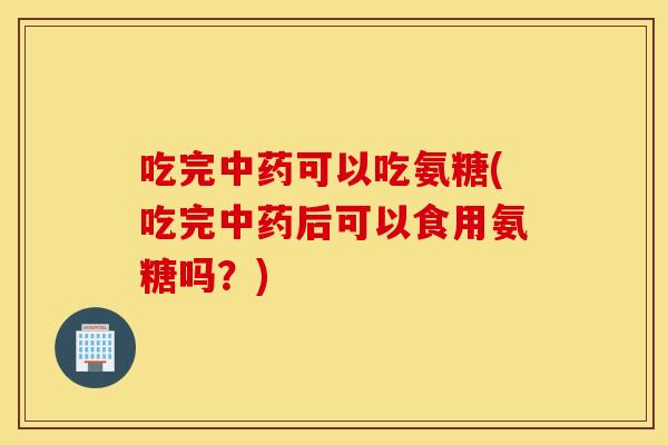 吃完可以吃氨糖(吃完后可以食用氨糖吗?) 吃完可以吃氨糖(吃完后可以食用氨糖吗?)