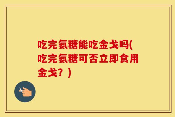 吃完氨糖能吃金戈吗(吃完氨糖可否立即食用金戈?) 吃完氨糖能吃金戈吗(吃完氨糖可否立即食用金戈?)