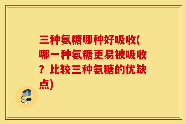 三种氨糖哪种好吸收(哪一种氨糖更易被吸收？比较三种氨糖的优缺点)