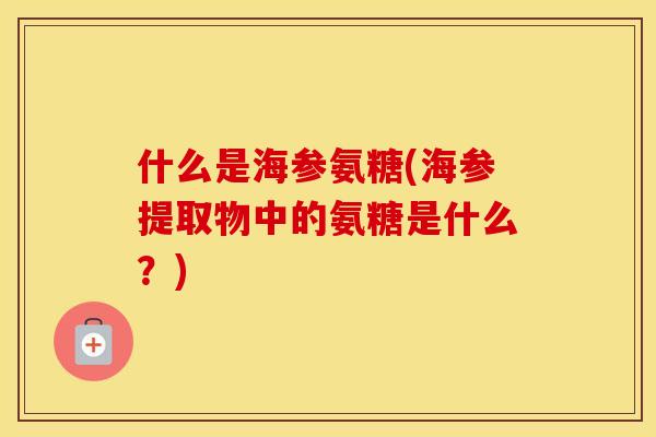 什么是海参氨糖(海参提取物中的氨糖是什么？)