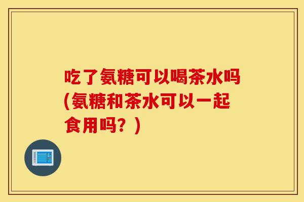 吃了氨糖可以喝茶水吗(氨糖和茶水可以一起食用吗?) 吃了氨糖可以喝茶水吗(氨糖和茶水可以一起食用吗?)